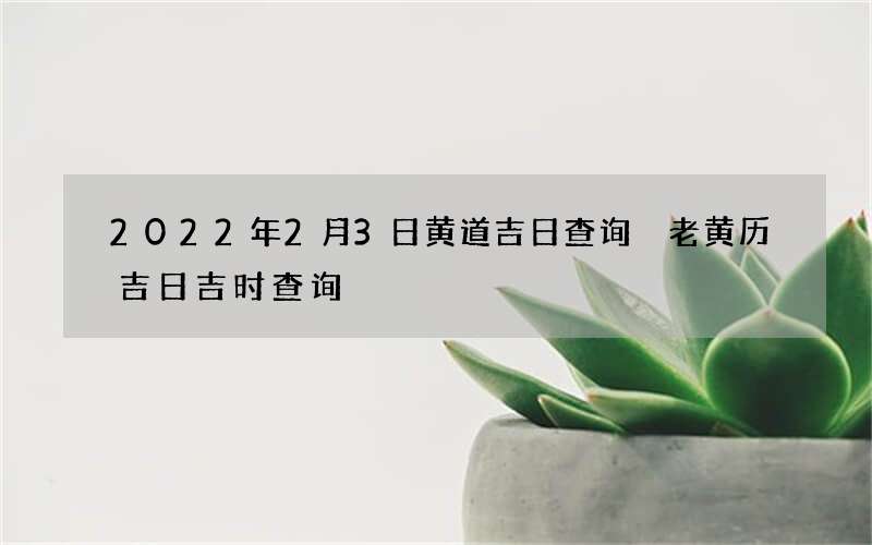2022年2月3日黄道吉日查询 老黄历吉日吉时查询